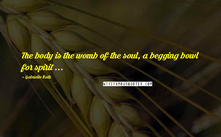 Gabrielle Roth quotes: The body is the womb of the soul, a begging bowl for spirit ...