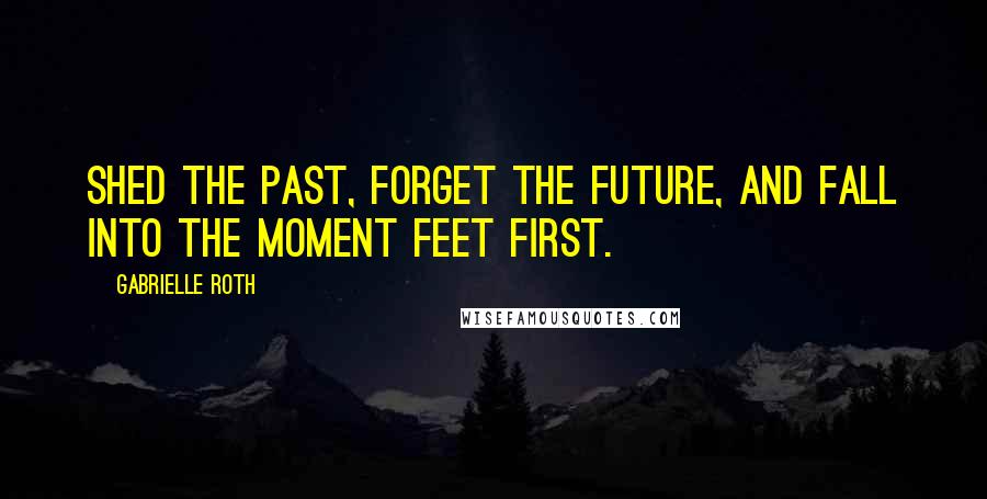 Gabrielle Roth quotes: Shed the past, forget the future, and fall into the moment feet first.