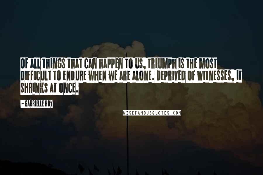 Gabrielle Roy quotes: Of all things that can happen to us, triumph is the most difficult to endure when we are alone. Deprived of witnesses, it shrinks at once.