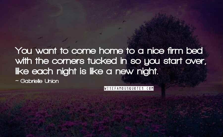 Gabrielle Union quotes: You want to come home to a nice firm bed with the corners tucked in so you start over, like each night is like a new night.