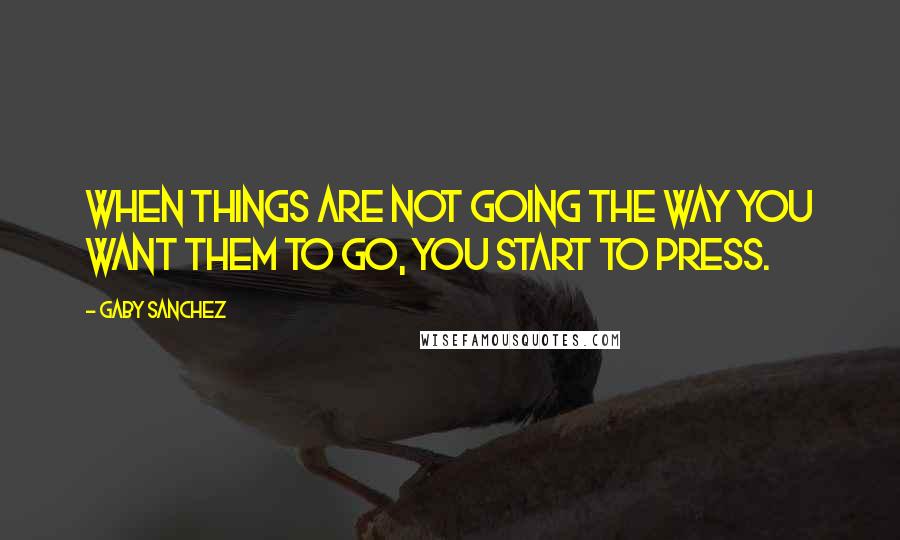 Gaby Sanchez quotes: When things are not going the way you want them to go, you start to press.