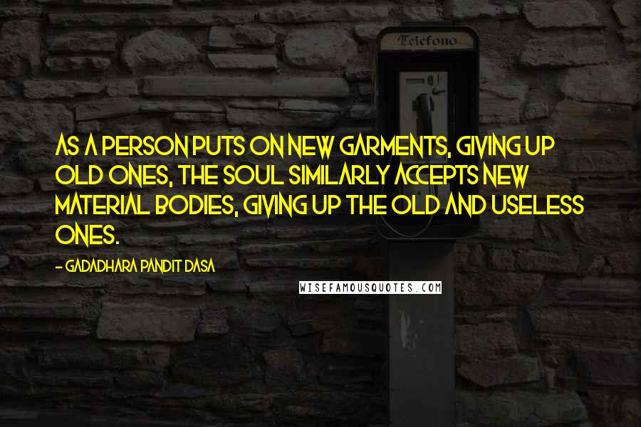 Gadadhara Pandit Dasa quotes: As a person puts on new garments, giving up old ones, the soul similarly accepts new material bodies, giving up the old and useless ones.