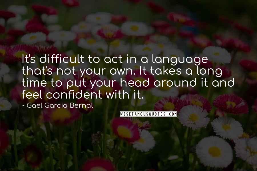 Gael Garcia Bernal quotes: It's difficult to act in a language that's not your own. It takes a long time to put your head around it and feel confident with it.