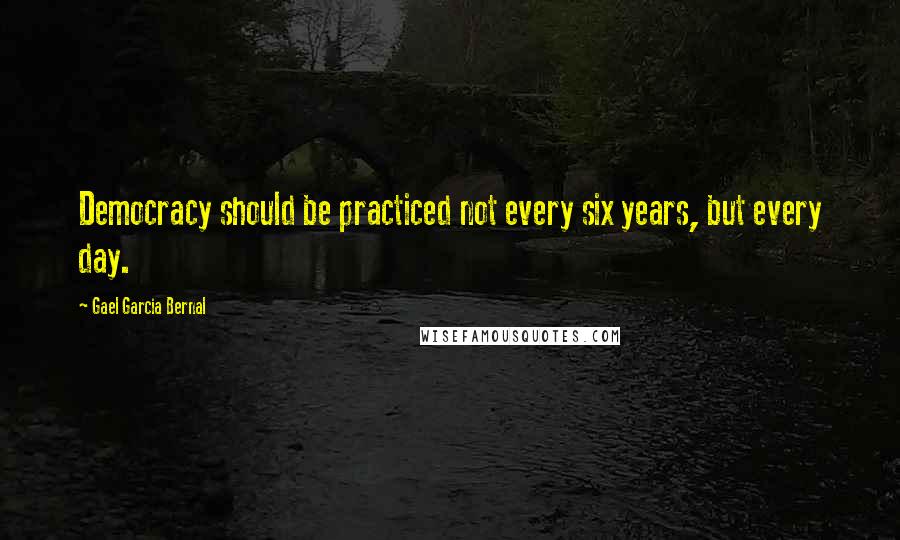 Gael Garcia Bernal quotes: Democracy should be practiced not every six years, but every day.