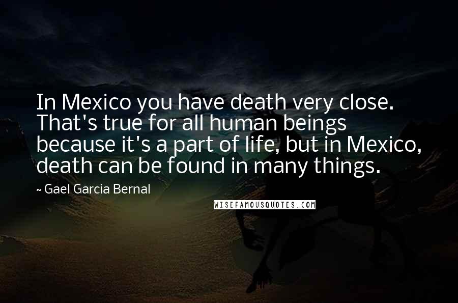 Gael Garcia Bernal quotes: In Mexico you have death very close. That's true for all human beings because it's a part of life, but in Mexico, death can be found in many things.
