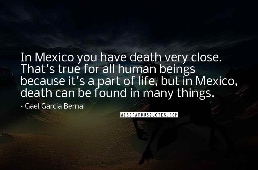 Gael Garcia Bernal quotes: In Mexico you have death very close. That's true for all human beings because it's a part of life, but in Mexico, death can be found in many things. Gael Garcia Bernal quotes: In Mexico you have death very close. That's true for all human beings because it's a part of life, but in Mexico, death can be found in many things.
