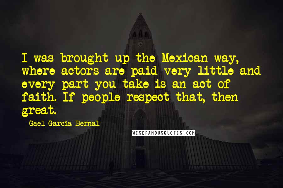 Gael Garcia Bernal quotes: I was brought up the Mexican way, where actors are paid very little and every part you take is an act of faith. If people respect that, then great.