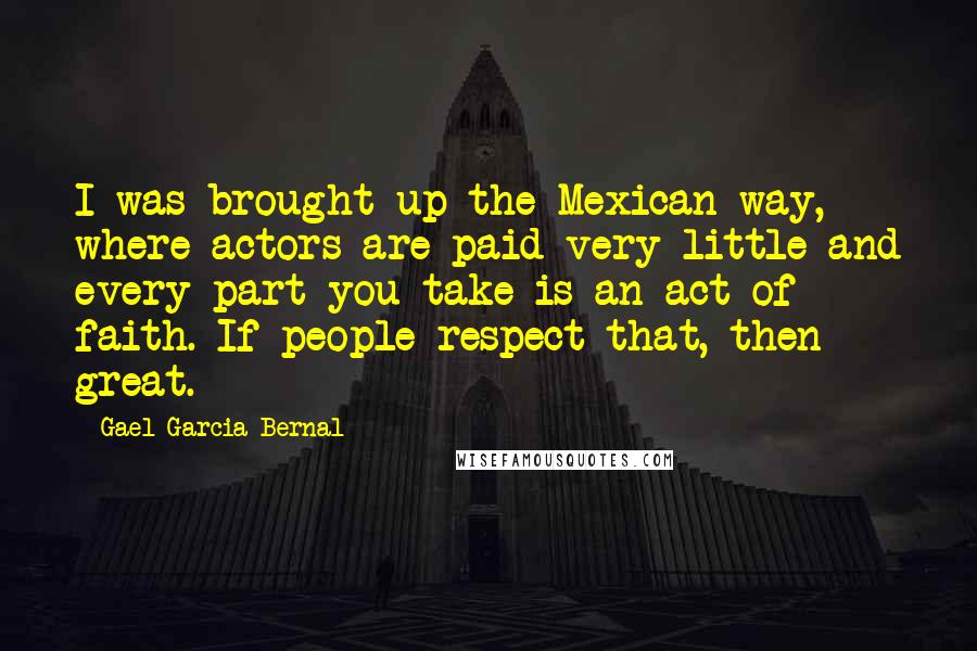 Gael Garcia Bernal quotes: I was brought up the Mexican way, where actors are paid very little and every part you take is an act of faith. If people respect that, then great. Gael Garcia Bernal quotes: I was brought up the Mexican way, where actors are paid very little and every part you take is an act of faith. If people respect that, then great.