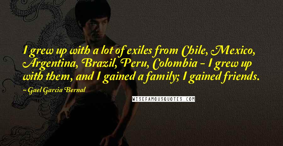 Gael Garcia Bernal quotes: I grew up with a lot of exiles from Chile, Mexico, Argentina, Brazil, Peru, Colombia - I grew up with them, and I gained a family; I gained friends. Gael Garcia Bernal quotes: I grew up with a lot of exiles from Chile, Mexico, Argentina, Brazil, Peru, Colombia - I grew up with them, and I gained a family; I gained friends.