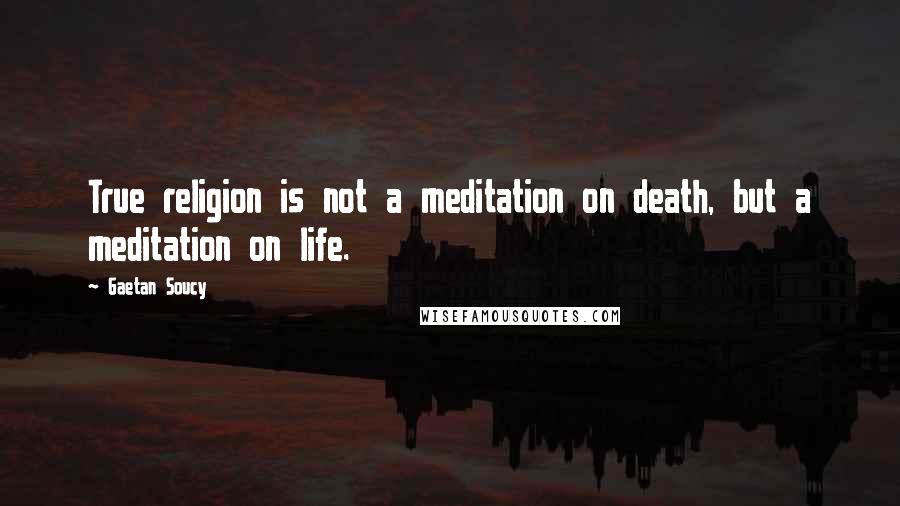 Gaetan Soucy quotes: True religion is not a meditation on death, but a meditation on life.