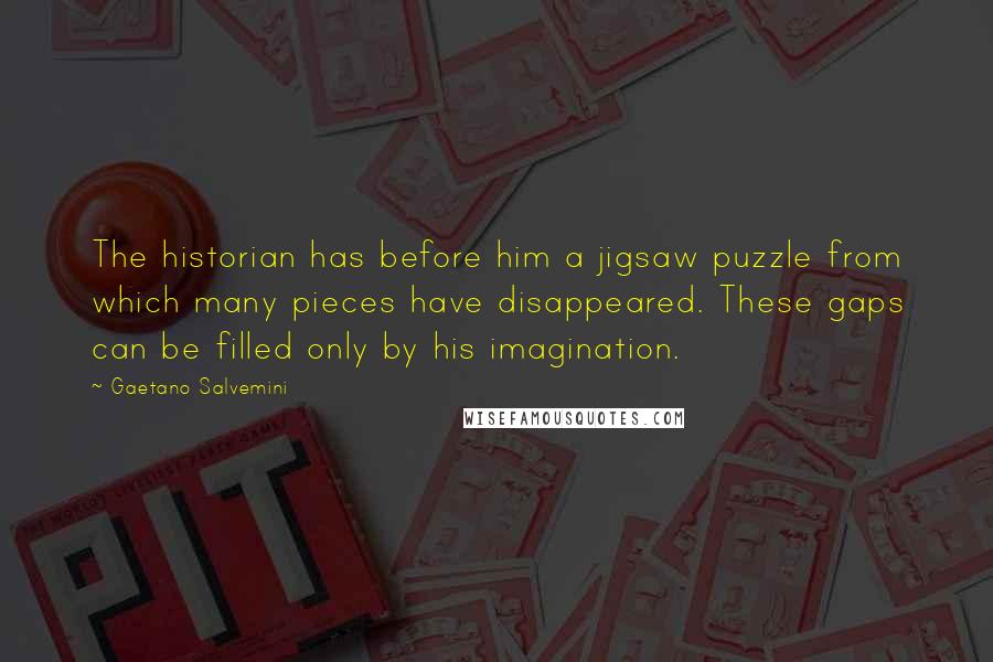 Gaetano Salvemini quotes: The historian has before him a jigsaw puzzle from which many pieces have disappeared. These gaps can be filled only by his imagination. Gaetano Salvemini quotes: The historian has before him a jigsaw puzzle from which many pieces have disappeared. These gaps can be filled only by his imagination.