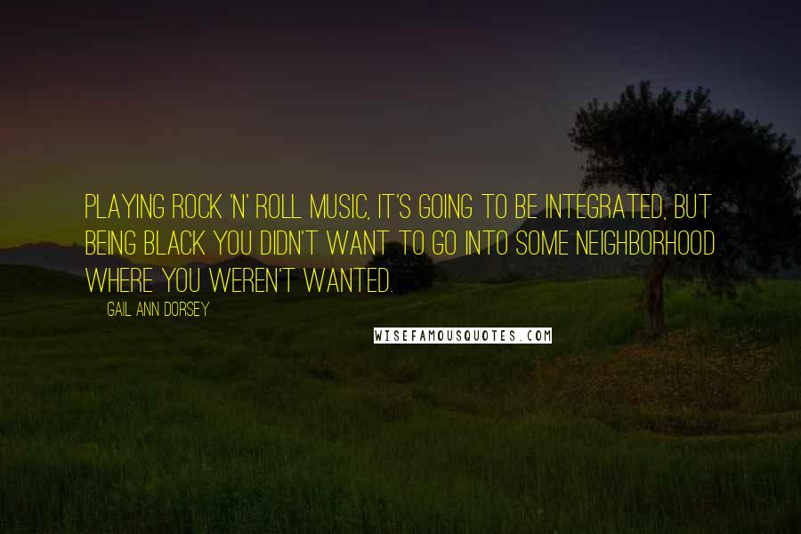 Gail Ann Dorsey quotes: Playing rock 'n' roll music, it's going to be integrated, but being black you didn't want to go into some neighborhood where you weren't wanted. Gail Ann Dorsey quotes: Playing rock 'n' roll music, it's going to be integrated, but being black you didn't want to go into some neighborhood where you weren't wanted.
