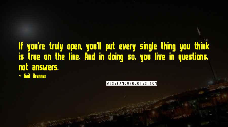 Gail Brenner quotes: If you're truly open, you'll put every single thing you think is true on the line. And in doing so, you live in questions, not answers.