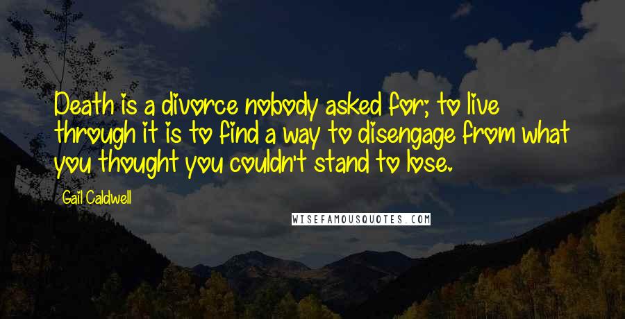 Gail Caldwell quotes: Death is a divorce nobody asked for; to live through it is to find a way to disengage from what you thought you couldn't stand to lose. Gail Caldwell quotes: Death is a divorce nobody asked for; to live through it is to find a way to disengage from what you thought you couldn't stand to lose.