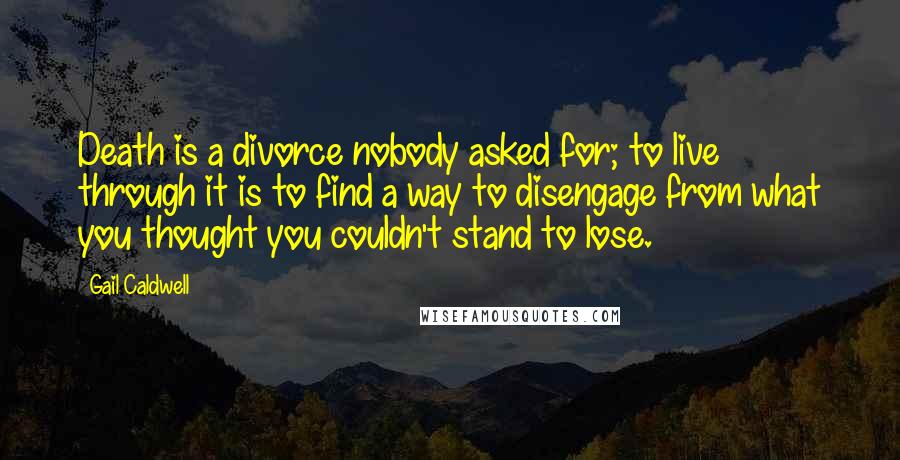 Gail Caldwell quotes: Death is a divorce nobody asked for; to live through it is to find a way to disengage from what you thought you couldn't stand to lose.