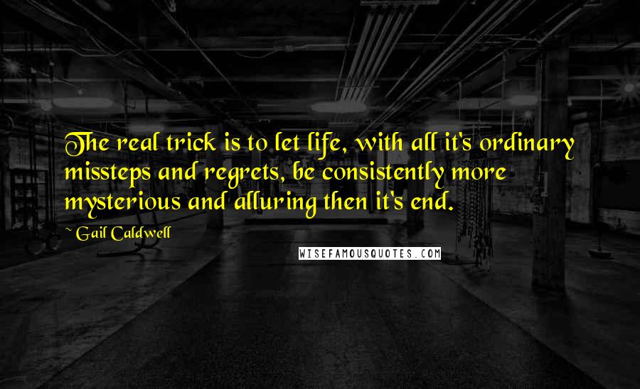 Gail Caldwell quotes: The real trick is to let life, with all it's ordinary missteps and regrets, be consistently more mysterious and alluring then it's end. Gail Caldwell quotes: The real trick is to let life, with all it's ordinary missteps and regrets, be consistently more mysterious and alluring then it's end.