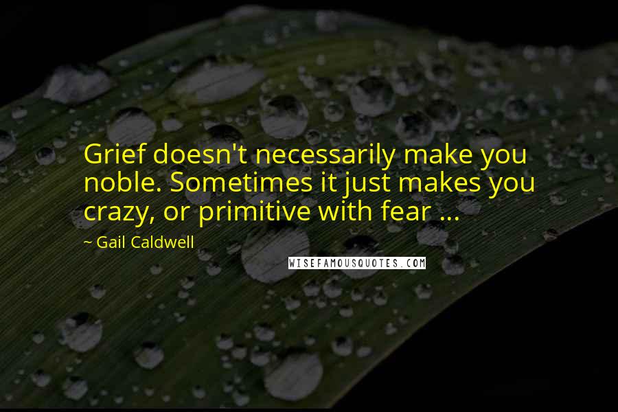 Gail Caldwell quotes: Grief doesn't necessarily make you noble. Sometimes it just makes you crazy, or primitive with fear ...
