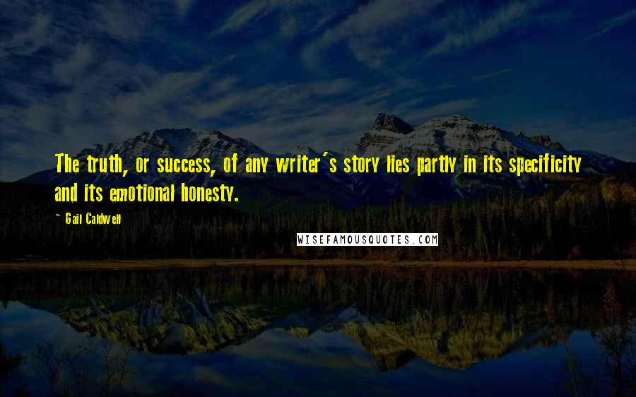 Gail Caldwell quotes: The truth, or success, of any writer's story lies partly in its specificity and its emotional honesty. Gail Caldwell quotes: The truth, or success, of any writer's story lies partly in its specificity and its emotional honesty.