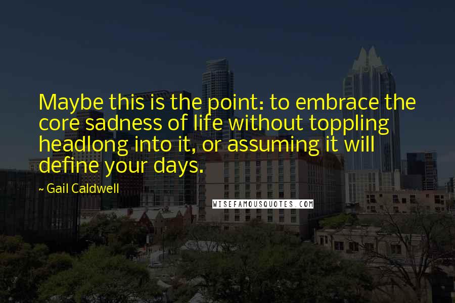 Gail Caldwell quotes: Maybe this is the point: to embrace the core sadness of life without toppling headlong into it, or assuming it will define your days. Gail Caldwell quotes: Maybe this is the point: to embrace the core sadness of life without toppling headlong into it, or assuming it will define your days.