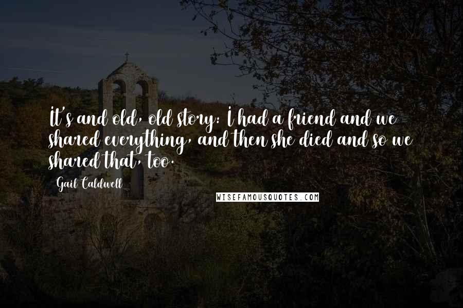 Gail Caldwell quotes: It's and old, old story: I had a friend and we shared everything, and then she died and so we shared that, too. Gail Caldwell quotes: It's and old, old story: I had a friend and we shared everything, and then she died and so we shared that, too.