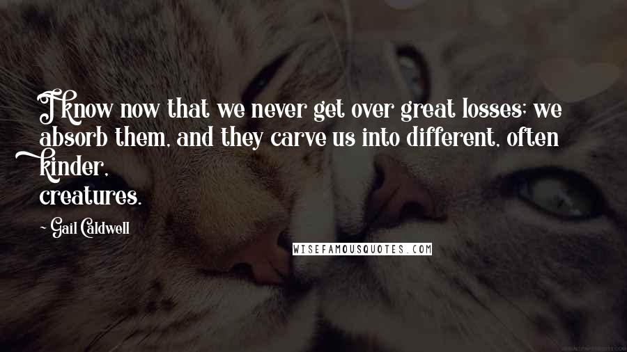 Gail Caldwell quotes: I know now that we never get over great losses; we absorb them, and they carve us into different, often kinder, creatures.