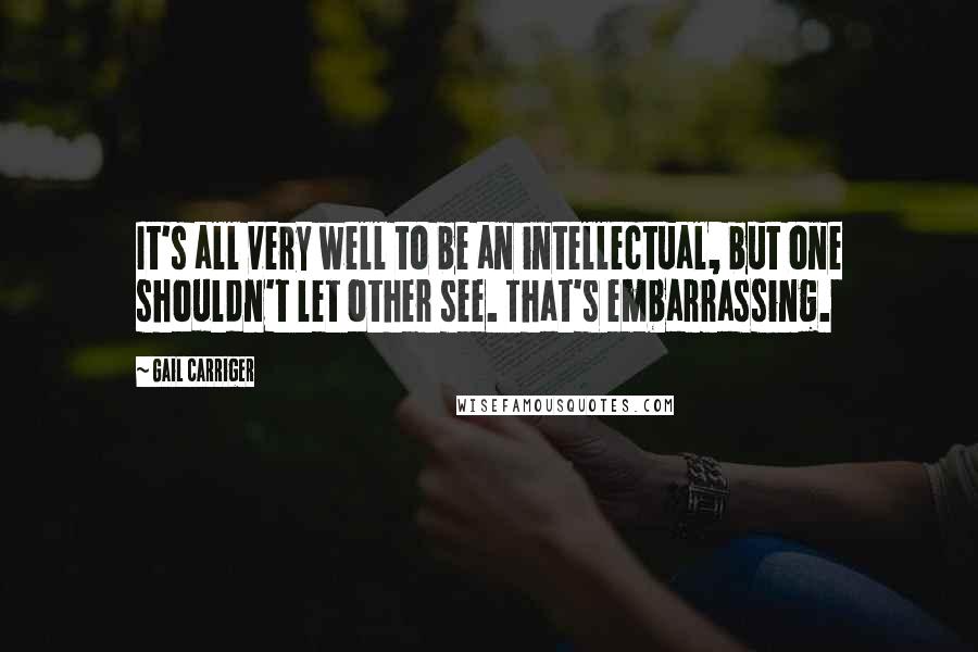 Gail Carriger quotes: It's all very well to be an intellectual, but one shouldn't let other see. That's embarrassing.