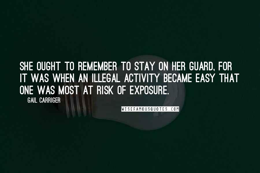 Gail Carriger quotes: She ought to remember to stay on her guard, for it was when an illegal activity became easy that one was most at risk of exposure. Gail Carriger quotes: She ought to remember to stay on her guard, for it was when an illegal activity became easy that one was most at risk of exposure.