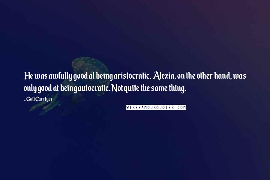 Gail Carriger quotes: He was awfully good at being aristocratic. Alexia, on the other hand, was only good at being autocratic. Not quite the same thing.