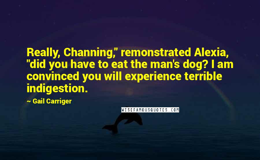 Gail Carriger quotes: Really, Channing," remonstrated Alexia, "did you have to eat the man's dog? I am convinced you will experience terrible indigestion.