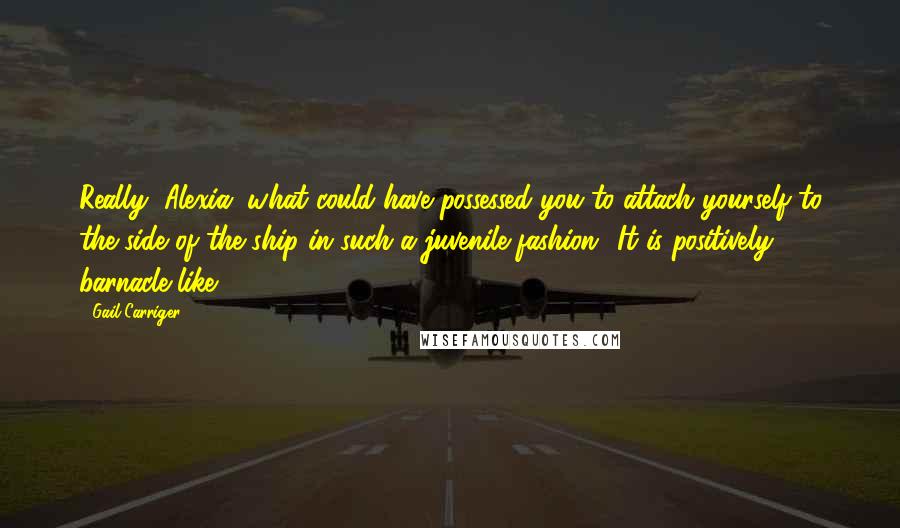 Gail Carriger quotes: Really, Alexia, what could have possessed you to attach yourself to the side of the ship in such a juvenile fashion? It is positively barnacle-like.