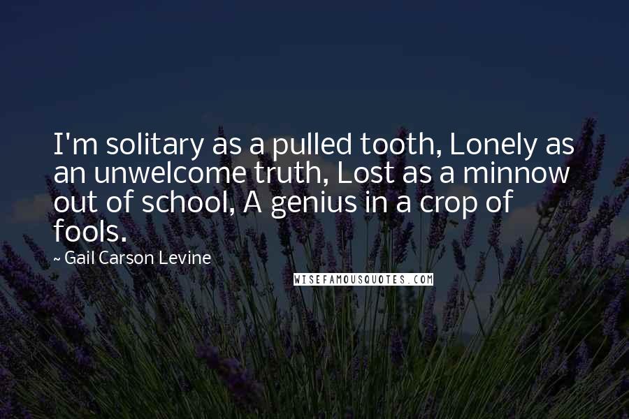 Gail Carson Levine quotes: I'm solitary as a pulled tooth, Lonely as an unwelcome truth, Lost as a minnow out of school, A genius in a crop of fools.