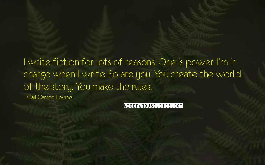 Gail Carson Levine quotes: I write fiction for lots of reasons. One is power. I'm in charge when I write. So are you. You create the world of the story. You make the rules.