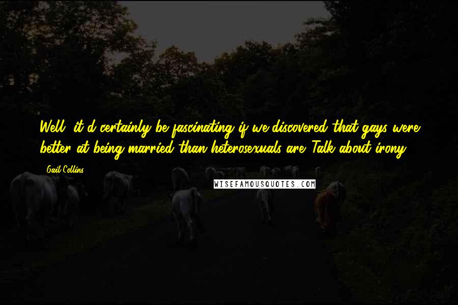 Gail Collins quotes: Well, it'd certainly be fascinating if we discovered that gays were better at being married than heterosexuals are. Talk about irony.