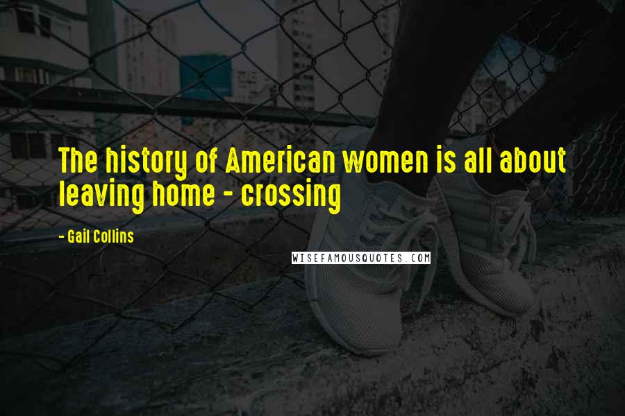 Gail Collins quotes: The history of American women is all about leaving home - crossing