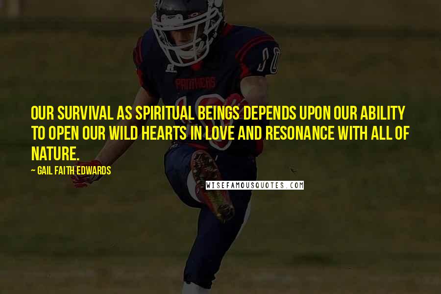 Gail Faith Edwards quotes: Our survival as spiritual beings depends upon our ability to open our wild hearts in love and resonance with all of nature. Gail Faith Edwards quotes: Our survival as spiritual beings depends upon our ability to open our wild hearts in love and resonance with all of nature.