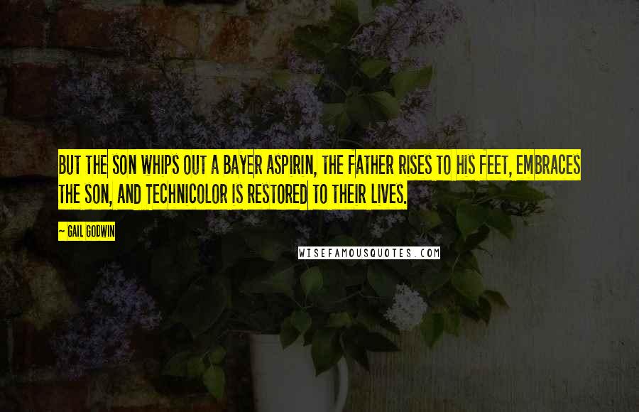 Gail Godwin quotes: But the son whips out a Bayer aspirin, the father rises to his feet, embraces the son, and Technicolor is restored to their lives. Gail Godwin quotes: But the son whips out a Bayer aspirin, the father rises to his feet, embraces the son, and Technicolor is restored to their lives.