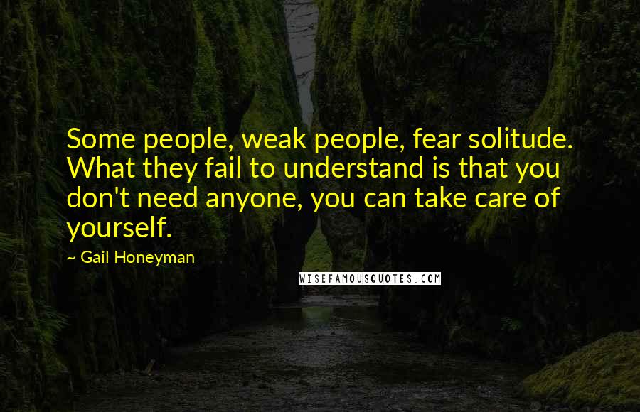 Gail Honeyman quotes: Some people, weak people, fear solitude. What they fail to understand is that you don't need anyone, you can take care of yourself. Gail Honeyman quotes: Some people, weak people, fear solitude. What they fail to understand is that you don't need anyone, you can take care of yourself.