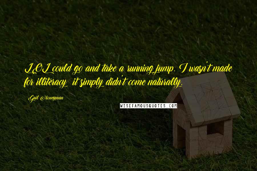 Gail Honeyman quotes: LOL could go and take a running jump. I wasn't made for illiteracy; it simply didn't come naturally. Gail Honeyman quotes: LOL could go and take a running jump. I wasn't made for illiteracy; it simply didn't come naturally.