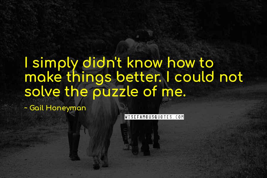 Gail Honeyman quotes: I simply didn't know how to make things better. I could not solve the puzzle of me.