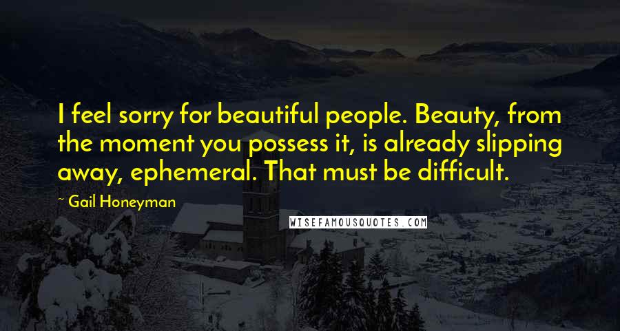 Gail Honeyman quotes: I feel sorry for beautiful people. Beauty, from the moment you possess it, is already slipping away, ephemeral. That must be difficult.