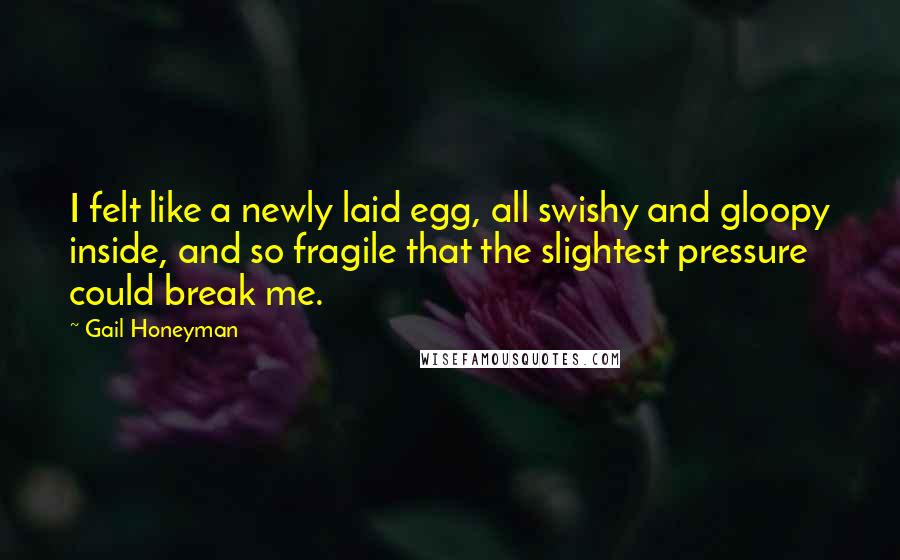 Gail Honeyman quotes: I felt like a newly laid egg, all swishy and gloopy inside, and so fragile that the slightest pressure could break me. Gail Honeyman quotes: I felt like a newly laid egg, all swishy and gloopy inside, and so fragile that the slightest pressure could break me.