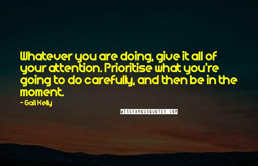 Gail Kelly quotes: Whatever you are doing, give it all of your attention. Prioritise what you're going to do carefully, and then be in the moment.