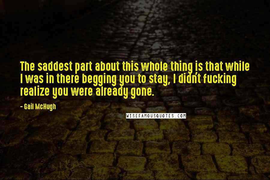 Gail McHugh quotes: The saddest part about this whole thing is that while I was in there begging you to stay, I didn't fucking realize you were already gone.