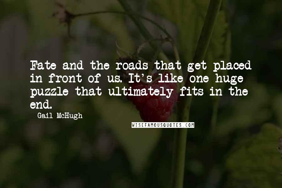 Gail McHugh quotes: Fate and the roads that get placed in front of us. It's like one huge puzzle that ultimately fits in the end.