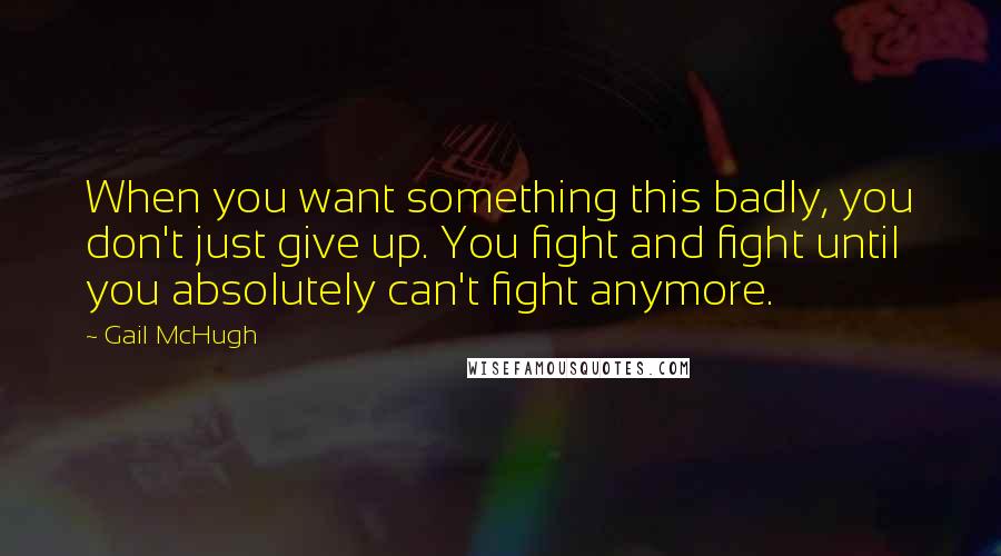 Gail McHugh quotes: When you want something this badly, you don't just give up. You fight and fight until you absolutely can't fight anymore.
