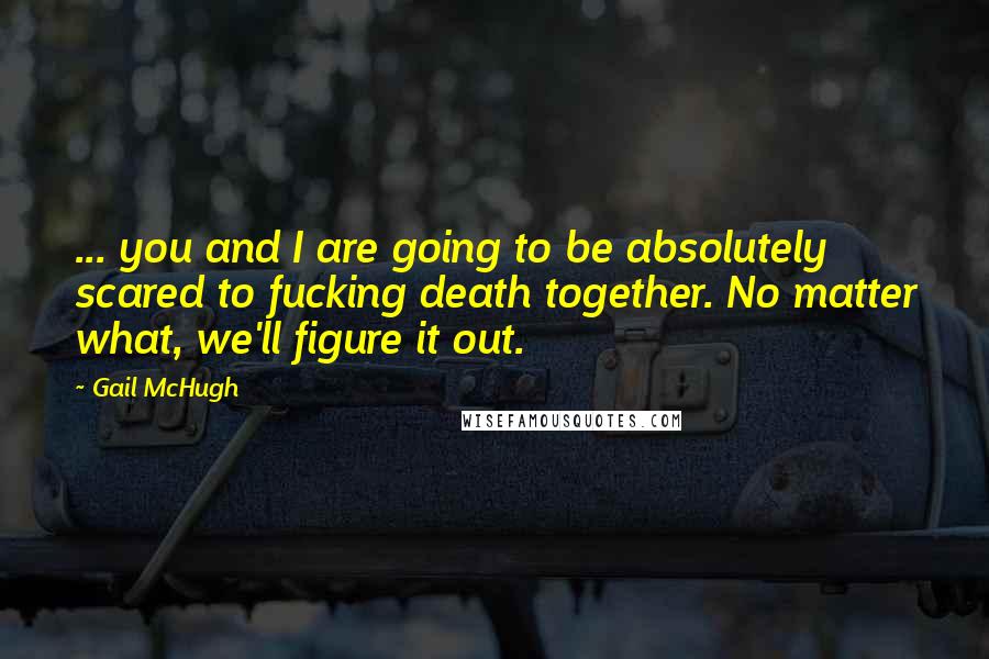 Gail McHugh quotes: ... you and I are going to be absolutely scared to fucking death together. No matter what, we'll figure it out.