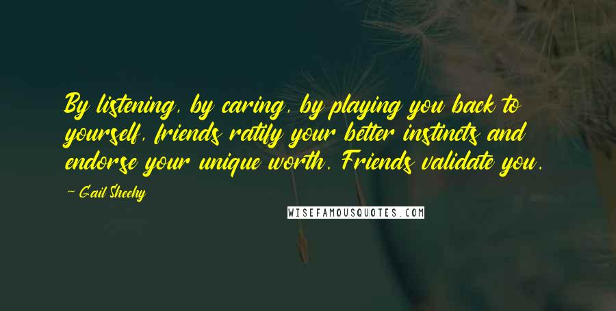 Gail Sheehy quotes: By listening, by caring, by playing you back to yourself, friends ratify your better instincts and endorse your unique worth. Friends validate you.