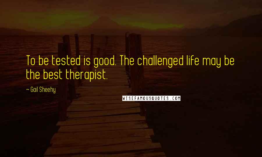 Gail Sheehy quotes: To be tested is good. The challenged life may be the best therapist.