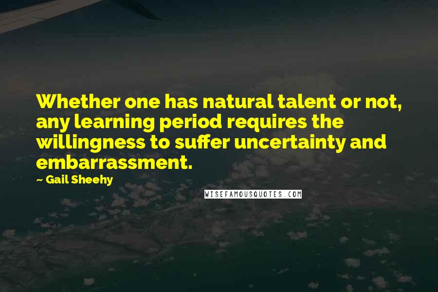 Gail Sheehy quotes: Whether one has natural talent or not, any learning period requires the willingness to suffer uncertainty and embarrassment.