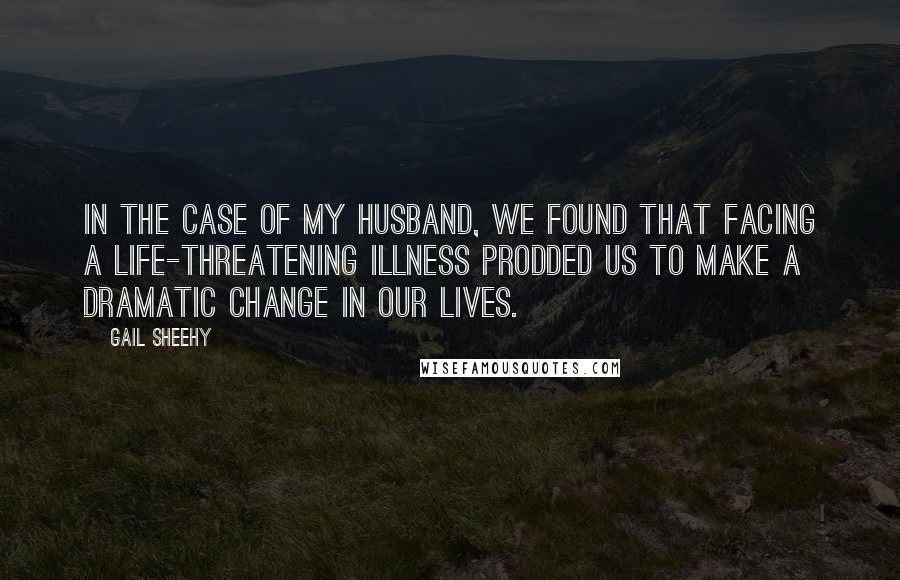 Gail Sheehy quotes: In the case of my husband, we found that facing a life-threatening illness prodded us to make a dramatic change in our lives.